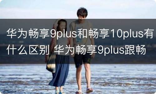 华为畅享9plus和畅享10plus有什么区别 华为畅享9plus跟畅享10plus有什么区别
