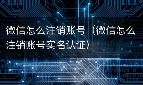 微信怎么注销账号（微信怎么注销账号实名认证）