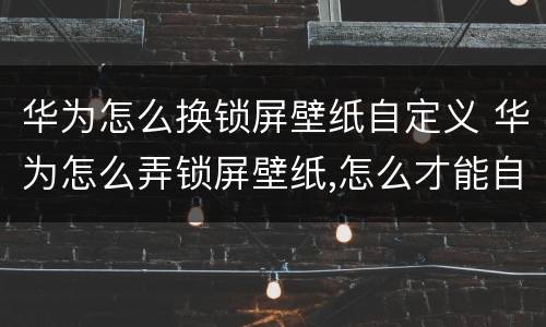 华为怎么换锁屏壁纸自定义 华为怎么弄锁屏壁纸,怎么才能自动换壁纸