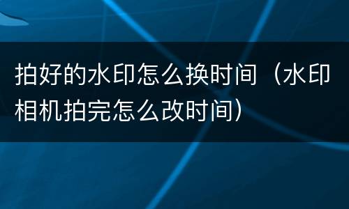 拍好的水印怎么换时间（水印相机拍完怎么改时间）