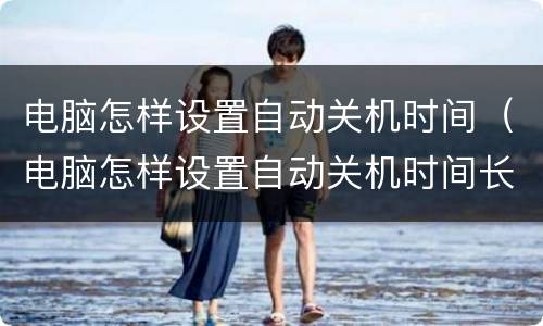 电脑怎样设置自动关机时间（电脑怎样设置自动关机时间长短）