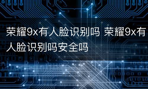 荣耀9x有人脸识别吗 荣耀9x有人脸识别吗安全吗