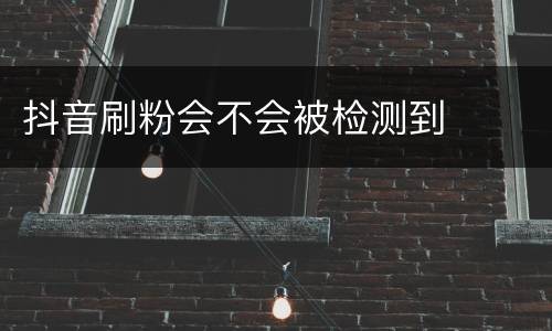 抖音刷粉会不会被检测到