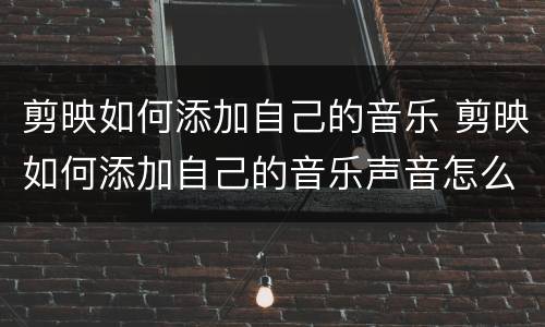 剪映如何添加自己的音乐 剪映如何添加自己的音乐声音怎么比视频声音小