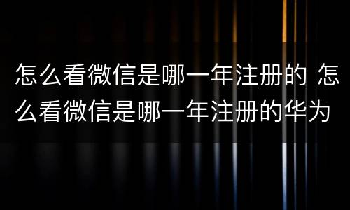 怎么看微信是哪一年注册的 怎么看微信是哪一年注册的华为