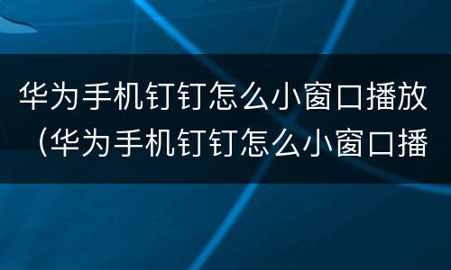 华为手机钉钉怎么小窗口播放（华为手机钉钉怎么小窗口播放视频）