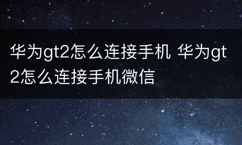 华为gt2怎么连接手机 华为gt2怎么连接手机微信