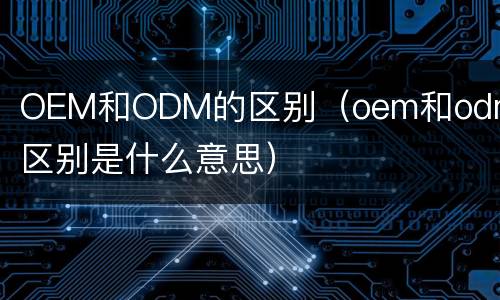 OEM和ODM的区别（oem和odm的区别是什么意思）
