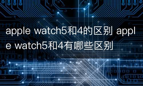 apple watch5和4的区别 apple watch5和4有哪些区别