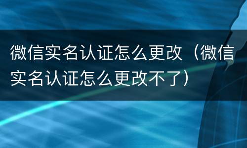 微信实名认证怎么更改（微信实名认证怎么更改不了）