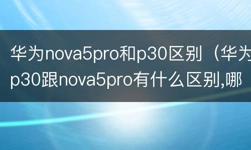 华为nova5pro和p30区别（华为p30跟nova5pro有什么区别,哪个更好）