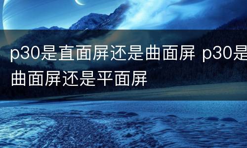 p30是直面屏还是曲面屏 p30是曲面屏还是平面屏