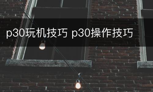 p30玩机技巧 p30操作技巧