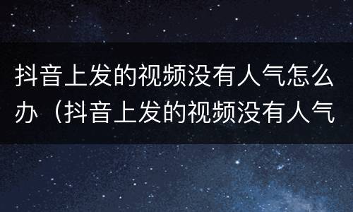 抖音上发的视频没有人气怎么办（抖音上发的视频没有人气怎么办呢）