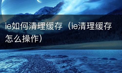 ie如何清理缓存（ie清理缓存怎么操作）