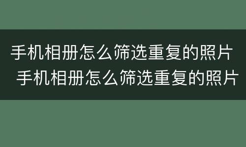 手机相册怎么筛选重复的照片 手机相册怎么筛选重复的照片和视频