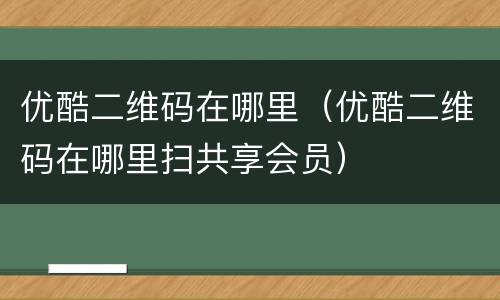 优酷二维码在哪里（优酷二维码在哪里扫共享会员）