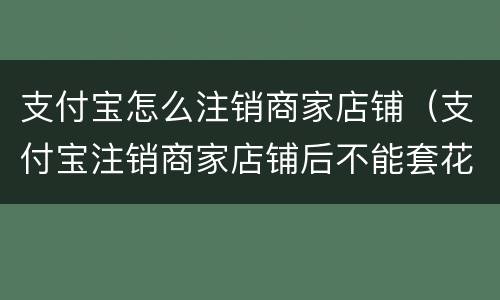 支付宝怎么注销商家店铺（支付宝注销商家店铺后不能套花呗）