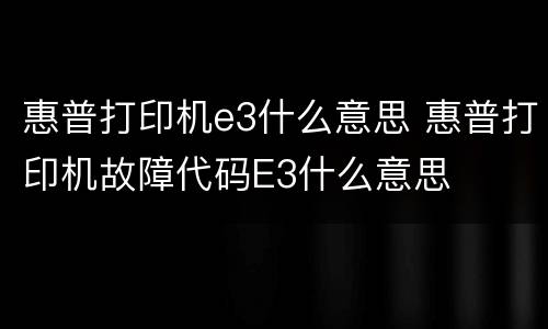 惠普打印机e3什么意思 惠普打印机故障代码E3什么意思