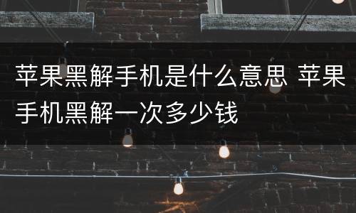 苹果黑解手机是什么意思 苹果手机黑解一次多少钱