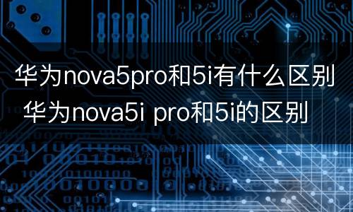 华为nova5pro和5i有什么区别 华为nova5i pro和5i的区别
