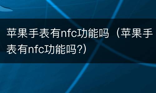 苹果手表有nfc功能吗（苹果手表有nfc功能吗?）