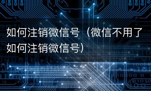 如何注销微信号（微信不用了如何注销微信号）
