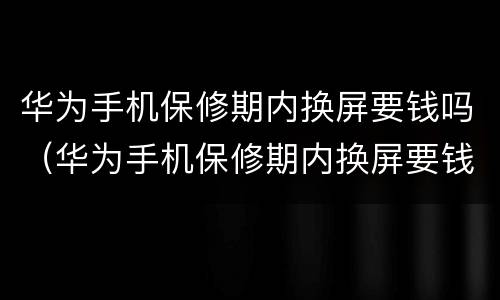 华为手机保修期内换屏要钱吗（华为手机保修期内换屏要钱吗多少钱）