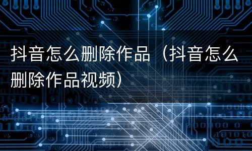 抖音怎么删除作品（抖音怎么删除作品视频）