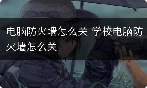 电脑防火墙怎么关 学校电脑防火墙怎么关