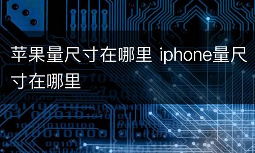 苹果量尺寸在哪里 iphone量尺寸在哪里