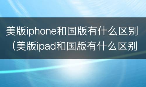 美版iphone和国版有什么区别（美版ipad和国版有什么区别）