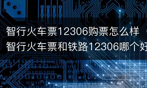 智行火车票12306购票怎么样（智行火车票和铁路12306哪个好）