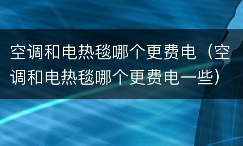 空调和电热毯哪个更费电（空调和电热毯哪个更费电一些）
