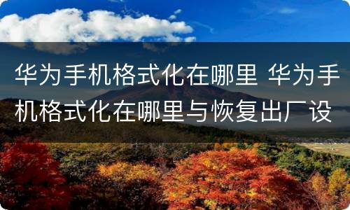 华为手机格式化在哪里 华为手机格式化在哪里与恢复出厂设置一样吗
