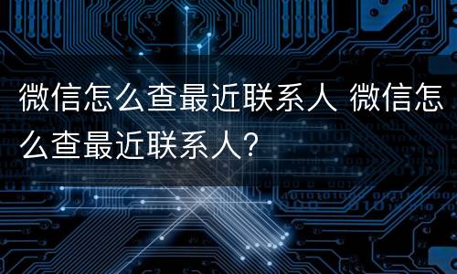 微信怎么查最近联系人 微信怎么查最近联系人?