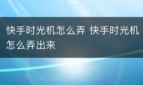 快手时光机怎么弄 快手时光机怎么弄出来