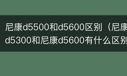 尼康d5500和d5600区别（尼康d5300和尼康d5600有什么区别）