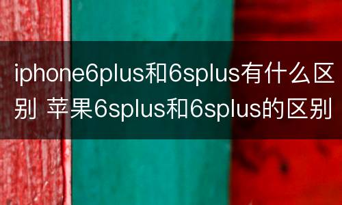 iphone6plus和6splus有什么区别 苹果6splus和6splus的区别