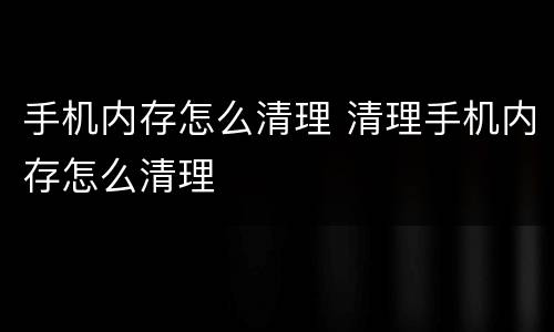 手机内存怎么清理 清理手机内存怎么清理