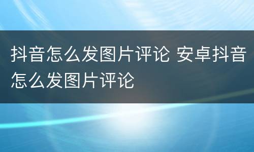 抖音怎么发图片评论 安卓抖音怎么发图片评论