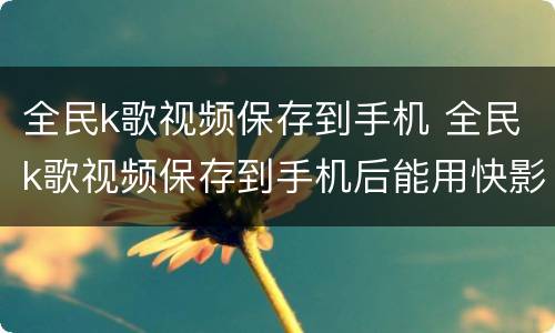 全民k歌视频保存到手机 全民k歌视频保存到手机后能用快影剪辑到快手吗