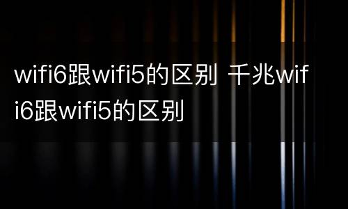 wifi6跟wifi5的区别 千兆wifi6跟wifi5的区别