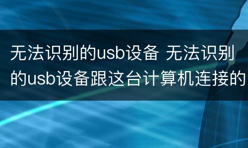 无法识别的usb设备 无法识别的usb设备跟这台计算机连接的前一个