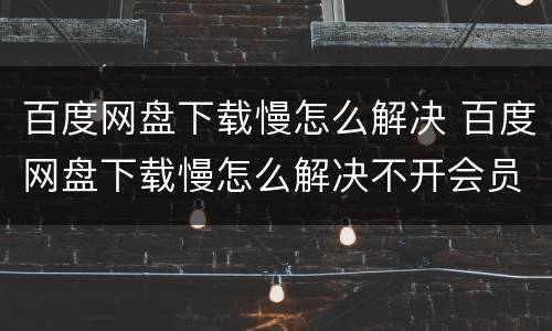百度网盘下载慢怎么解决 百度网盘下载慢怎么解决不开会员