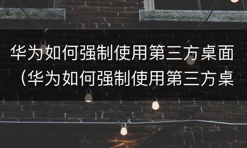 华为如何强制使用第三方桌面（华为如何强制使用第三方桌面应用）
