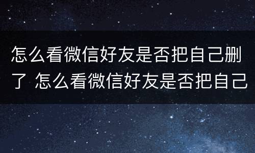 怎么看微信好友是否把自己删了 怎么看微信好友是否把自己删了还是拉黑
