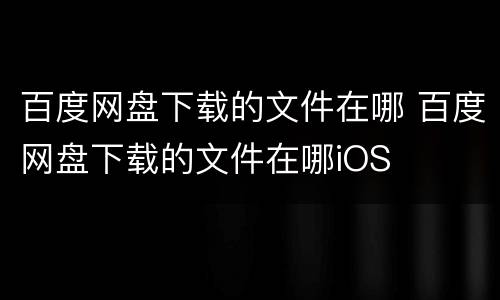 百度网盘下载的文件在哪 百度网盘下载的文件在哪iOS