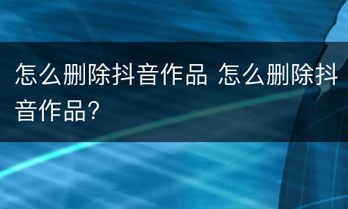 怎么删除抖音作品 怎么删除抖音作品?