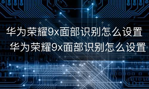 华为荣耀9x面部识别怎么设置 华为荣耀9x面部识别怎么设置密码